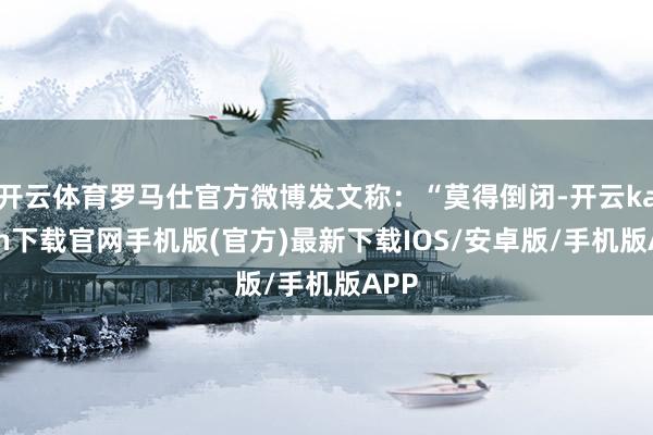 开云体育罗马仕官方微博发文称：“莫得倒闭-开云kaiyun下载官网手机版(官方)最新下载IOS/安卓版/手机版APP
