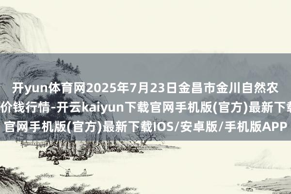 开yun体育网2025年7月23日金昌市金川自然农居品发展有限连累公司价钱行情-开云kaiyun下载官网手机版(官方)最新下载IOS/安卓版/手机版APP