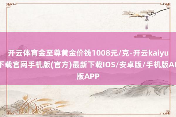 开云体育金至尊黄金价钱1008元/克-开云kaiyun下载官网手机版(官方)最新下载IOS/安卓版/手机版APP