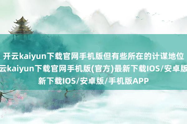 开云kaiyun下载官网手机版但有些所在的计谋地位至关进攻-开云kaiyun下载官网手机版(官方)最新下载IOS/安卓版/手机版APP