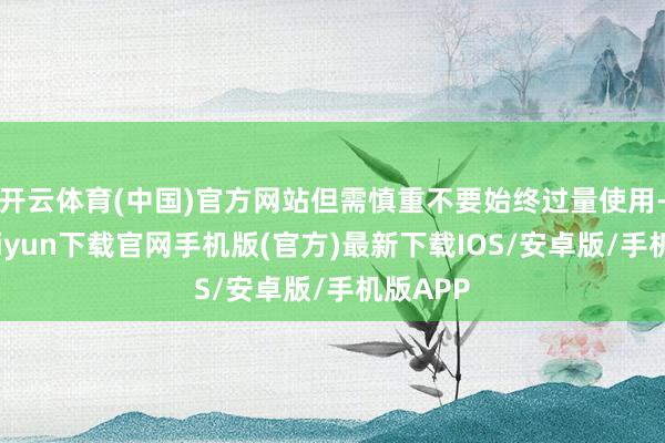 开云体育(中国)官方网站但需慎重不要始终过量使用-开云kaiyun下载官网手机版(官方)最新下载IOS/安卓版/手机版APP
