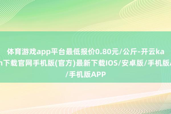 体育游戏app平台最低报价0.80元/公斤-开云kaiyun下载官网手机版(官方)最新下载IOS/安卓版/手机版APP