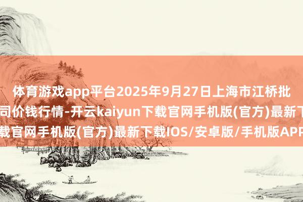体育游戏app平台2025年9月27日上海市江桥批发市集见识搞定有限公司价钱行情-开云kaiyun下载官网手机版(官方)最新下载IOS/安卓版/手机版APP