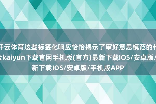 开云体育这些标签化响应恰恰揭示了审好意思模范的代际相反-开云kaiyun下载官网手机版(官方)最新下载IOS/安卓版/手机版APP