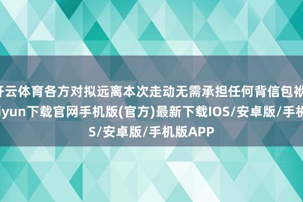 开云体育各方对拟远离本次走动无需承担任何背信包袱-开云kaiyun下载官网手机版(官方)最新下载IOS/安卓版/手机版APP
