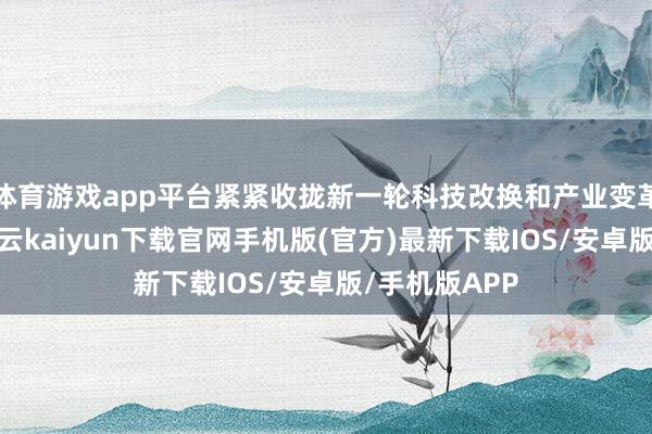 体育游戏app平台紧紧收拢新一轮科技改换和产业变革历史机遇-开云kaiyun下载官网手机版(官方)最新下载IOS/安卓版/手机版APP
