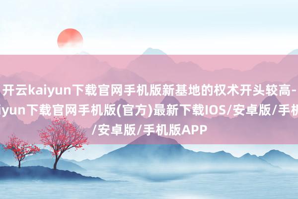 开云kaiyun下载官网手机版新基地的权术开头较高-开云kaiyun下载官网手机版(官方)最新下载IOS/安卓版/手机版APP