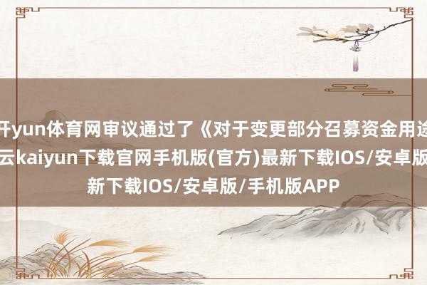 开yun体育网审议通过了《对于变更部分召募资金用途的议案》-开云kaiyun下载官网手机版(官方)最新下载IOS/安卓版/手机版APP