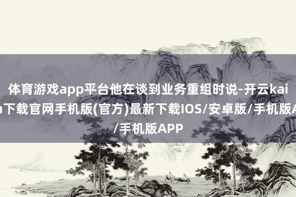 体育游戏app平台他在谈到业务重组时说-开云kaiyun下载官网手机版(官方)最新下载IOS/安卓版/手机版APP