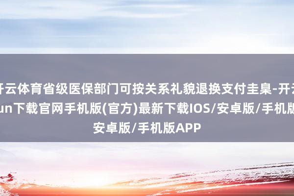 开云体育省级医保部门可按关系礼貌退换支付圭臬-开云kaiyun下载官网手机版(官方)最新下载IOS/安卓版/手机版APP