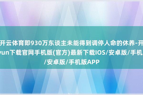 开云体育即930万东谈主未能得到调停人命的休养-开云kaiyun下载官网手机版(官方)最新下载IOS/安卓版/手机版APP