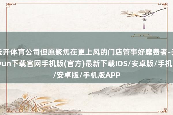 云开体育公司但愿聚焦在更上风的门店管事好糜费者-开云kaiyun下载官网手机版(官方)最新下载IOS/安卓版/手机版APP