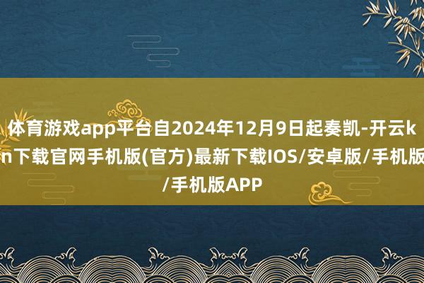 体育游戏app平台自2024年12月9日起奏凯-开云kaiyun下载官网手机版(官方)最新下载IOS/安卓版/手机版APP