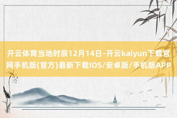 开云体育当地时辰12月14日-开云kaiyun下载官网手机版(官方)最新下载IOS/安卓版/手机版APP