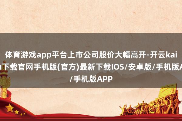 体育游戏app平台上市公司股价大幅高开-开云kaiyun下载官网手机版(官方)最新下载IOS/安卓版/手机版APP