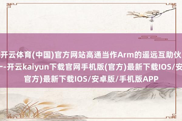 开云体育(中国)官方网站高通当作Arm的遥远互助伙伴和最大客户之一-开云kaiyun下载官网手机版(官方)最新下载IOS/安卓版/手机版APP