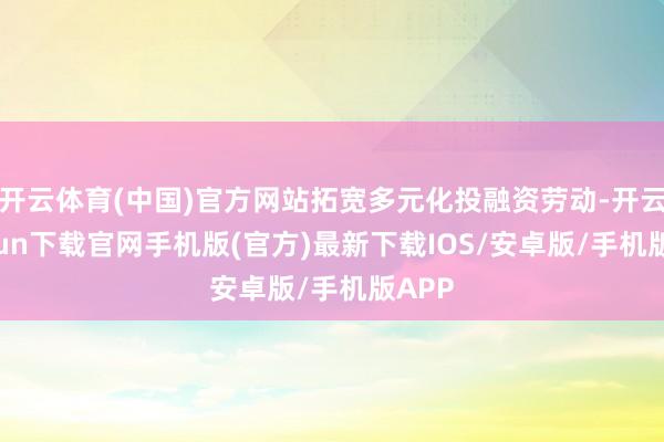 开云体育(中国)官方网站拓宽多元化投融资劳动-开云kaiyun下载官网手机版(官方)最新下载IOS/安卓版/手机版APP