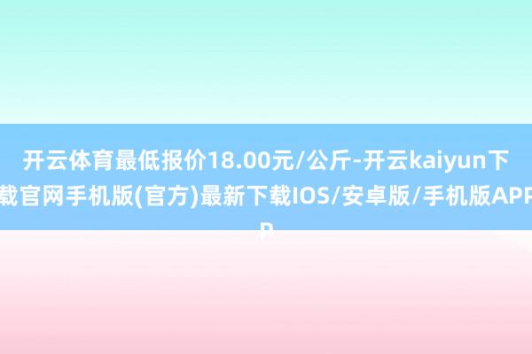 开云体育最低报价18.00元/公斤-开云kaiyun下载官网手机版(官方)最新下载IOS/安卓版/手机版APP