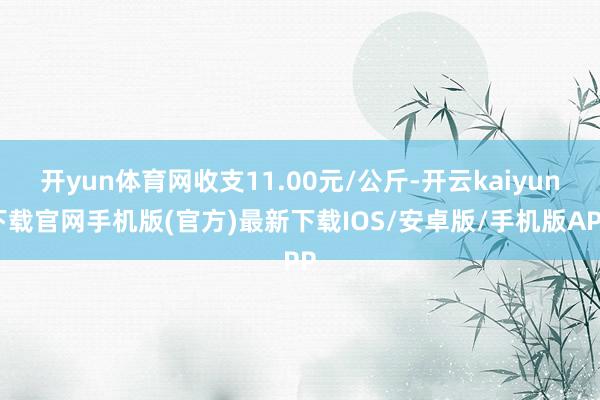开yun体育网收支11.00元/公斤-开云kaiyun下载官网手机版(官方)最新下载IOS/安卓版/手机版APP