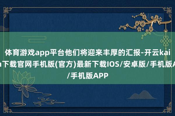体育游戏app平台他们将迎来丰厚的汇报-开云kaiyun下载官网手机版(官方)最新下载IOS/安卓版/手机版APP