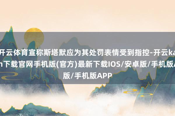 开云体育宣称斯塔默应为其处罚表情受到指控-开云kaiyun下载官网手机版(官方)最新下载IOS/安卓版/手机版APP