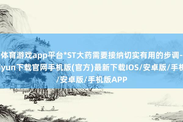 体育游戏app平台*ST大药需要接纳切实有用的步调-开云kaiyun下载官网手机版(官方)最新下载IOS/安卓版/手机版APP