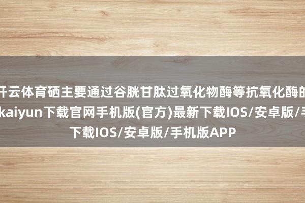 开云体育硒主要通过谷胱甘肽过氧化物酶等抗氧化酶的作用-开云kaiyun下载官网手机版(官方)最新下载IOS/安卓版/手机版APP