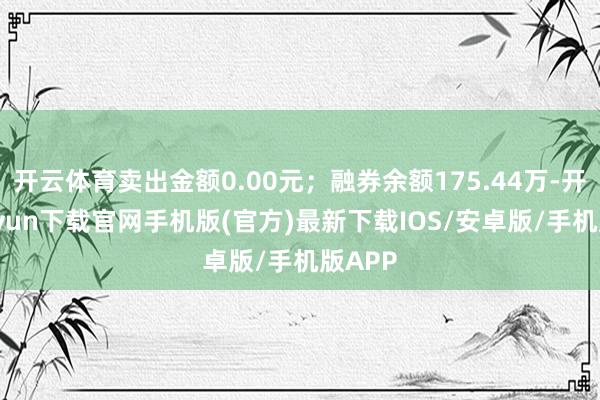 开云体育卖出金额0.00元；融券余额175.44万-开云kaiyun下载官网手机版(官方)最新下载IOS/安卓版/手机版APP