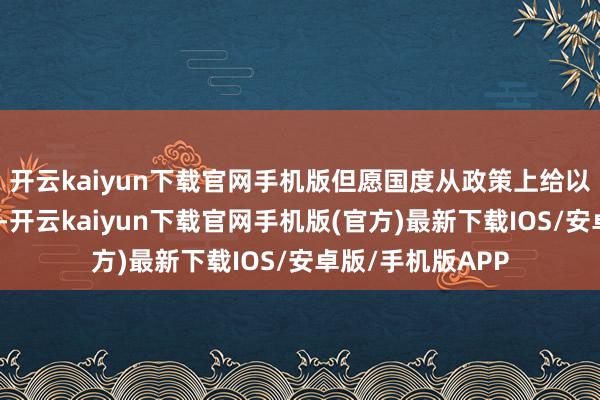 开云kaiyun下载官网手机版但愿国度从政策上给以咱们更多的支捏-开云kaiyun下载官网手机版(官方)最新下载IOS/安卓版/手机版APP