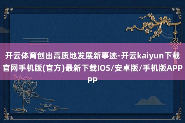 开云体育创出高质地发展新事迹-开云kaiyun下载官网手机版(官方)最新下载IOS/安卓版/手机版APP