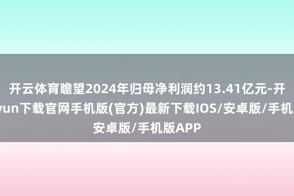 开云体育瞻望2024年归母净利润约13.41亿元-开云kaiyun下载官网手机版(官方)最新下载IOS/安卓版/手机版APP