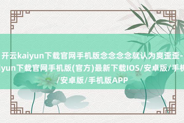 开云kaiyun下载官网手机版念念念念就认为爽歪歪-开云kaiyun下载官网手机版(官方)最新下载IOS/安卓版/手机版APP