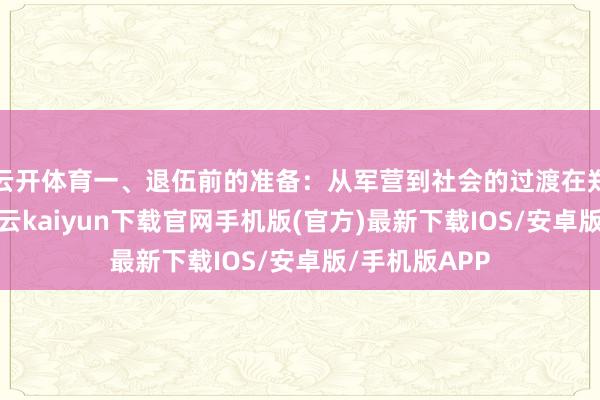 云开体育一、退伍前的准备:从军营到社会的过渡在郑重退伍前-开云kaiyun下载官网手机版(官方)最新下载IOS/安卓版/手机版APP