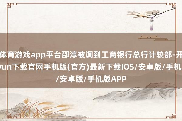 体育游戏app平台邵淳被调到工商银行总行计较部-开云kaiyun下载官网手机版(官方)最新下载IOS/安卓版/手机版APP