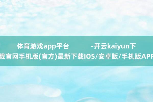 体育游戏app平台            -开云kaiyun下载官网手机版(官方)最新下载IOS/安卓版/手机版APP