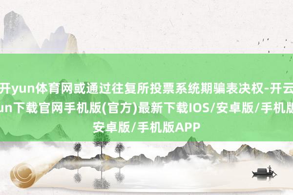开yun体育网或通过往复所投票系统期骗表决权-开云kaiyun下载官网手机版(官方)最新下载IOS/安卓版/手机版APP