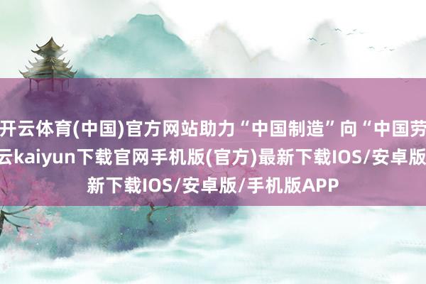 开云体育(中国)官方网站助力“中国制造”向“中国劳动”升级-开云kaiyun下载官网手机版(官方)最新下载IOS/安卓版/手机版APP