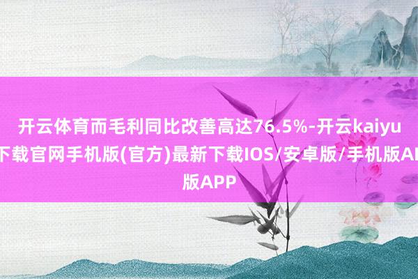 开云体育而毛利同比改善高达76.5%-开云kaiyun下载官网手机版(官方)最新下载IOS/安卓版/手机版APP