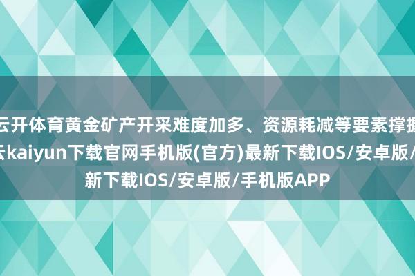 云开体育黄金矿产开采难度加多、资源耗减等要素撑握其价值-开云kaiyun下载官网手机版(官方)最新下载IOS/安卓版/手机版APP