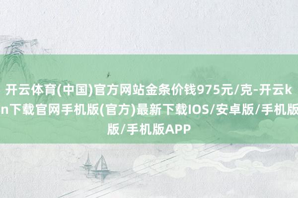 开云体育(中国)官方网站金条价钱975元/克-开云kaiyun下载官网手机版(官方)最新下载IOS/安卓版/手机版APP