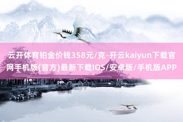 云开体育铂金价钱358元/克-开云kaiyun下载官网手机版(官方)最新下载IOS/安卓版/手机版APP