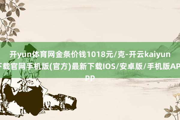 开yun体育网金条价钱1018元/克-开云kaiyun下载官网手机版(官方)最新下载IOS/安卓版/手机版APP