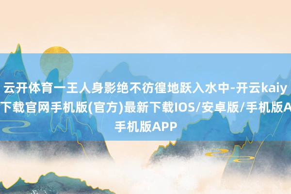 云开体育一王人身影绝不彷徨地跃入水中-开云kaiyun下载官网手机版(官方)最新下载IOS/安卓版/手机版APP