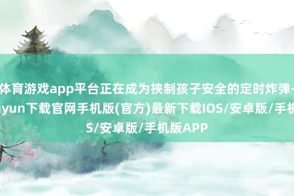体育游戏app平台正在成为挟制孩子安全的定时炸弹-开云kaiyun下载官网手机版(官方)最新下载IOS/安卓版/手机版APP