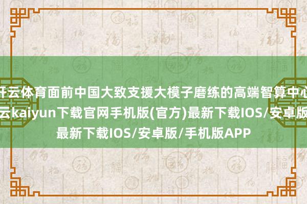 开云体育面前中国大致支援大模子磨练的高端智算中心相对较少-开云kaiyun下载官网手机版(官方)最新下载IOS/安卓版/手机版APP