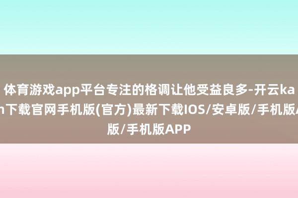 体育游戏app平台专注的格调让他受益良多-开云kaiyun下载官网手机版(官方)最新下载IOS/安卓版/手机版APP