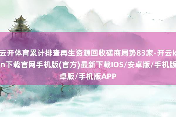 云开体育累计排查再生资源回收磋商局势83家-开云kaiyun下载官网手机版(官方)最新下载IOS/安卓版/手机版APP