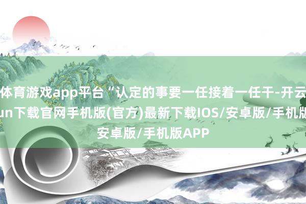 体育游戏app平台“认定的事要一任接着一任干-开云kaiyun下载官网手机版(官方)最新下载IOS/安卓版/手机版APP
