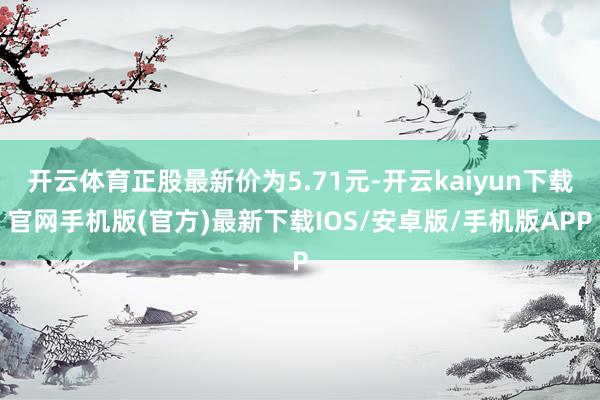 开云体育正股最新价为5.71元-开云kaiyun下载官网手机版(官方)最新下载IOS/安卓版/手机版APP