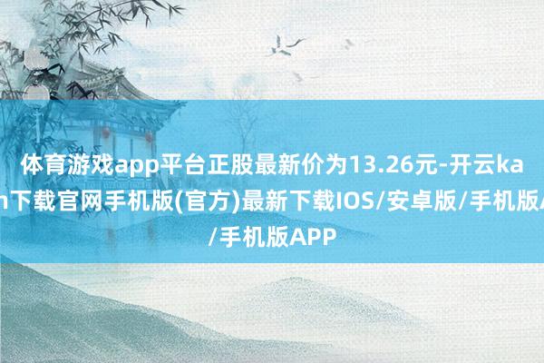 体育游戏app平台正股最新价为13.26元-开云kaiyun下载官网手机版(官方)最新下载IOS/安卓版/手机版APP